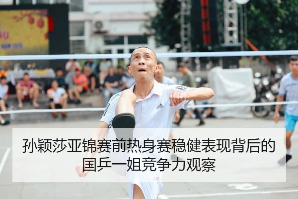 孙颖莎亚锦赛前热身赛稳健表现背后的国乒一姐竞争力观察
