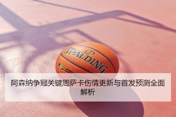 阿森纳争冠关键周萨卡伤情更新与首发预测全面解析